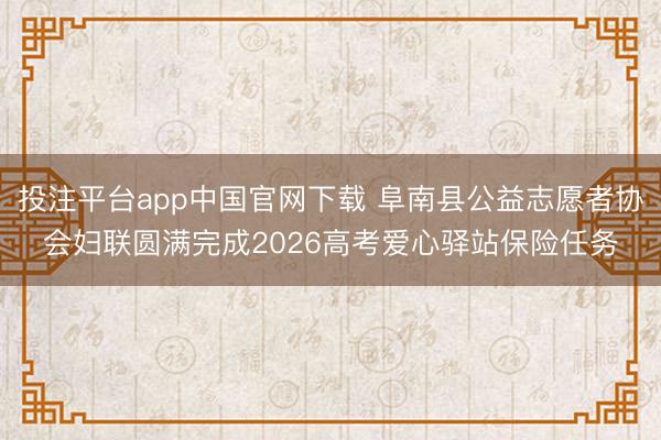 投注平台app中国官网下载 阜南县公益志愿者协会妇联圆满完成2026高考爱心驿站保险任务