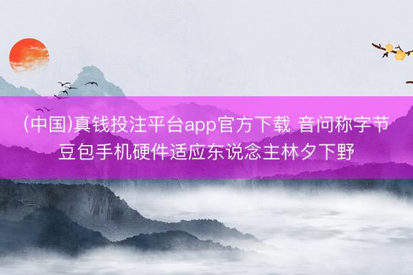 (中国)真钱投注平台app官方下载 音问称字节豆包手机硬件适应东说念主林夕下野