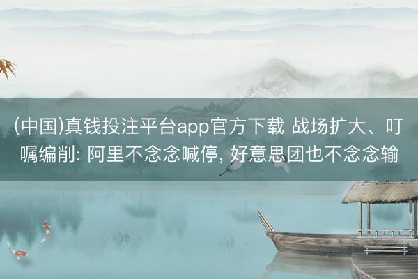 (中国)真钱投注平台app官方下载 战场扩大、叮嘱编削: 阿里不念念喊停， 好意思团也不念念输