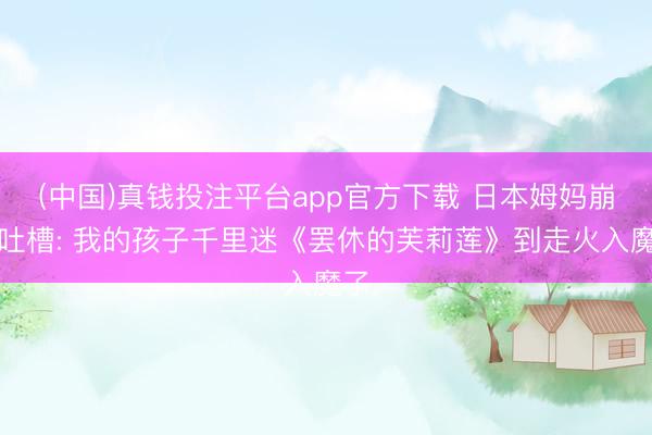 (中国)真钱投注平台app官方下载 日本姆妈崩溃吐槽: 我的孩子千里迷《罢休的芙莉莲》到走火入魔了