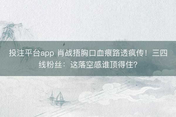 投注平台app 肖战捂胸口血痕路透疯传!三四线粉丝:这落空感谁顶得住?