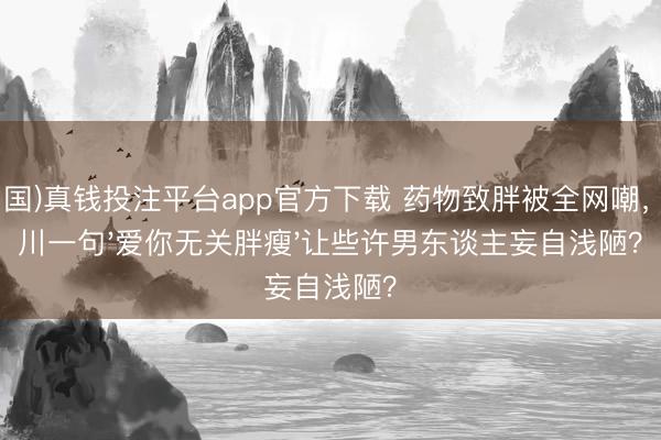 (中国)真钱投注平台app官方下载 药物致胖被全网嘲，李川一句'爱你无关胖瘦'让些许男东谈主妄自浅陋？