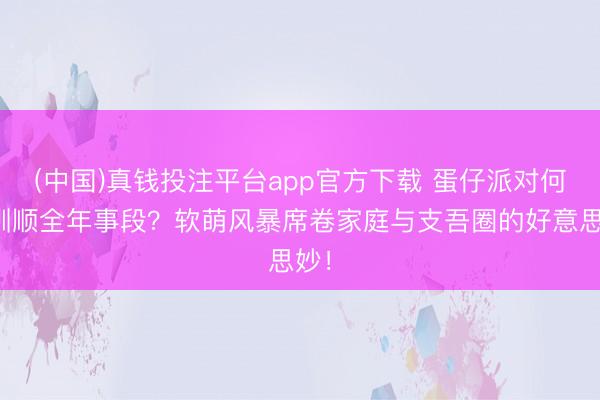 (中国)真钱投注平台app官方下载 蛋仔派对何如驯顺全年事段?软萌风暴席卷家庭与支吾圈的好意思妙!