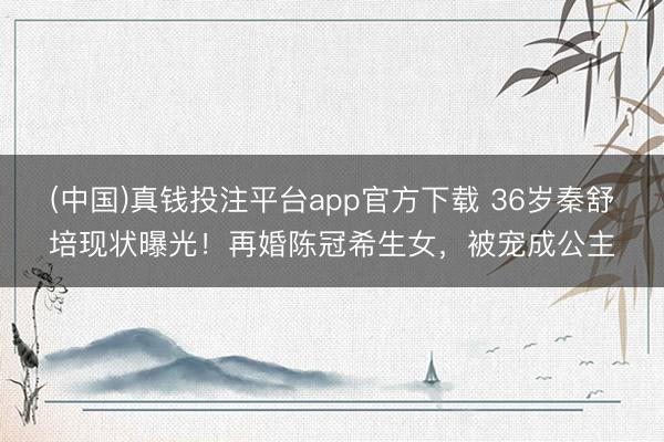 (中国)真钱投注平台app官方下载 36岁秦舒培现状曝光！再婚陈冠希生女，被宠成公主