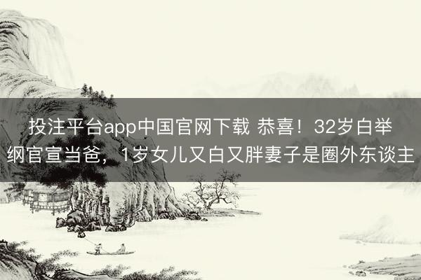 投注平台app中国官网下载 恭喜！32岁白举纲官宣当爸，1岁女儿又白又胖妻子是圈外东谈主
