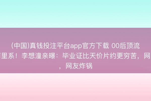 (中国)真钱投注平台app官方下载 00后顶流拒签阿里系！李想潼亲曝：毕业证比天价片约更穷苦，网友炸锅