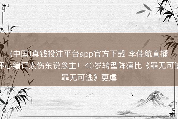 (中国)真钱投注平台app官方下载 李佳航直播泪崩：坏心编订太伤东说念主！40岁转型阵痛比《罪无可逃》更虐