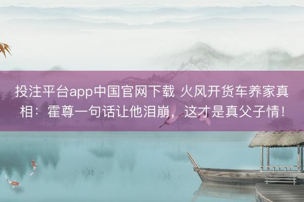 投注平台app中国官网下载 火风开货车养家真相：霍尊一句话让他泪崩，这才是真父子情！