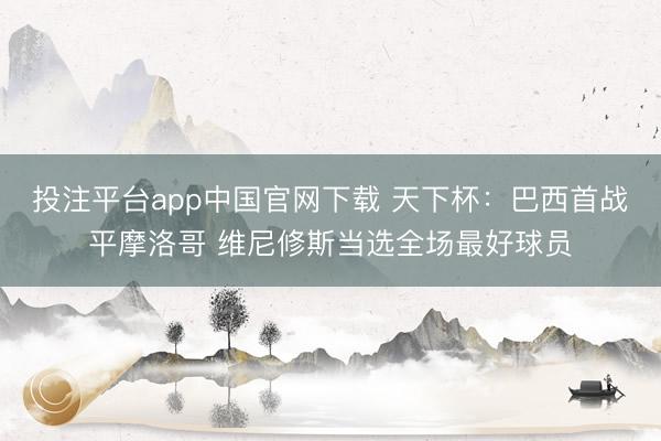 投注平台app中国官网下载 天下杯：巴西首战平摩洛哥 维尼修斯当选全场最好球员