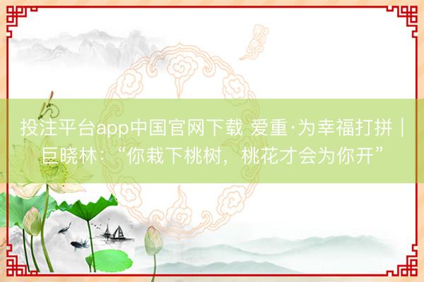 投注平台app中国官网下载 爱重·为幸福打拼|巨晓林:“你栽下桃树,桃花才会为你开”