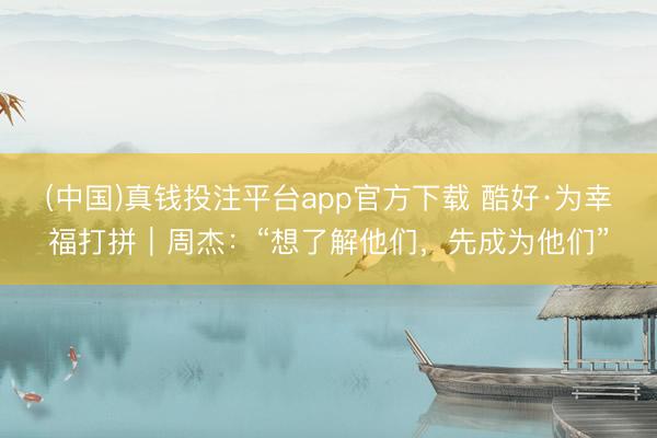 (中国)真钱投注平台app官方下载 酷好·为幸福打拼｜周杰：“想了解他们，先成为他们”