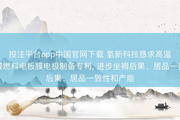 投注平台app中国官网下载 氢新科技恳求高温质子交换膜燃料电板膜电极制备专利, 进步坐褥后果、居品一致性和产能