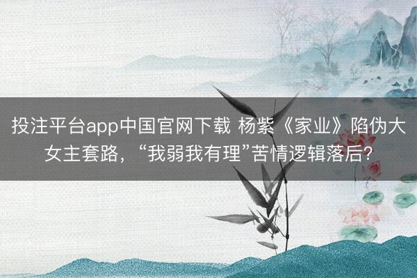 投注平台app中国官网下载 杨紫《家业》陷伪大女主套路，“我弱我有理”苦情逻辑落后？