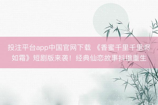 投注平台app中国官网下载 《香蜜千里千里烬如霜》短剧版来袭!经典仙恋故事抖擞重生