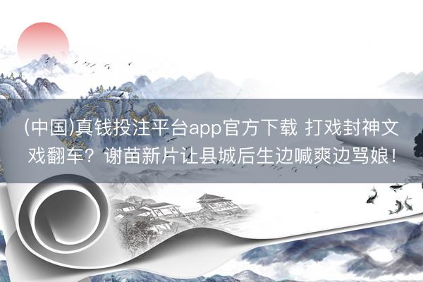 (中国)真钱投注平台app官方下载 打戏封神文戏翻车？谢苗新片让县城后生边喊爽边骂娘！