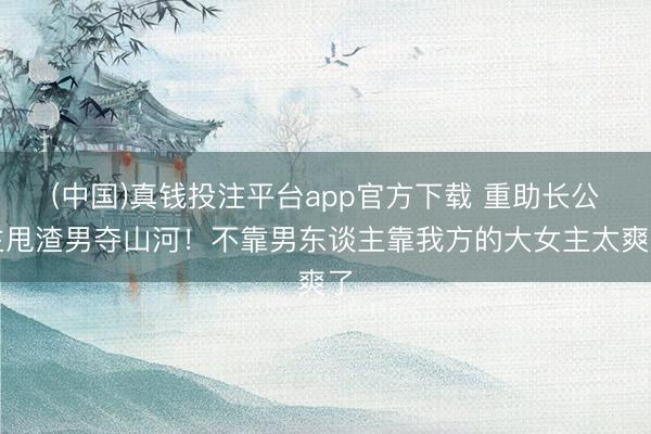 (中国)真钱投注平台app官方下载 重助长公主甩渣男夺山河！不靠男东谈主靠我方的大女主太爽了