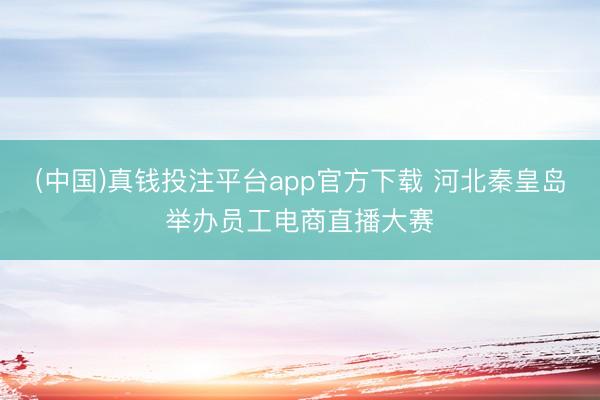 (中国)真钱投注平台app官方下载 河北秦皇岛举办员工电商直播大赛