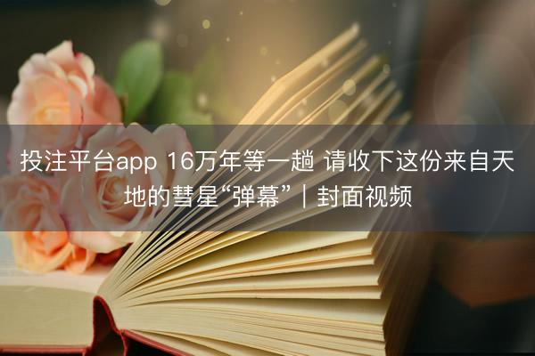 投注平台app 16万年等一趟 请收下这份来自天地的彗星“弹幕”|封面视频