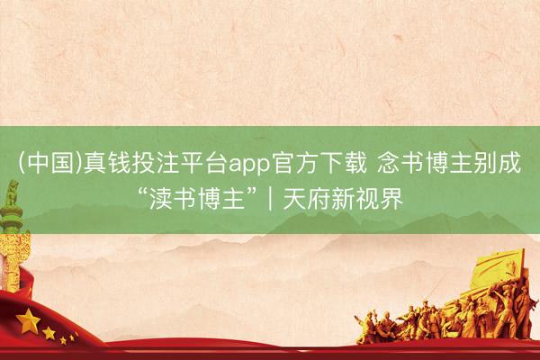 (中国)真钱投注平台app官方下载 念书博主别成“渎书博主”｜天府新视界