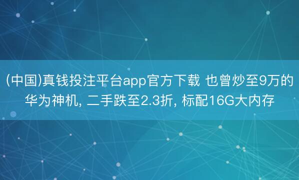 (中国)真钱投注平台app官方下载 也曾炒至9万的华为神机， 二手跌至2.3折， 标配16G大内存