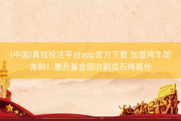 (中国)真钱投注平台app官方下载 加盟两年即告别！惠升基金固收副总石伟离任