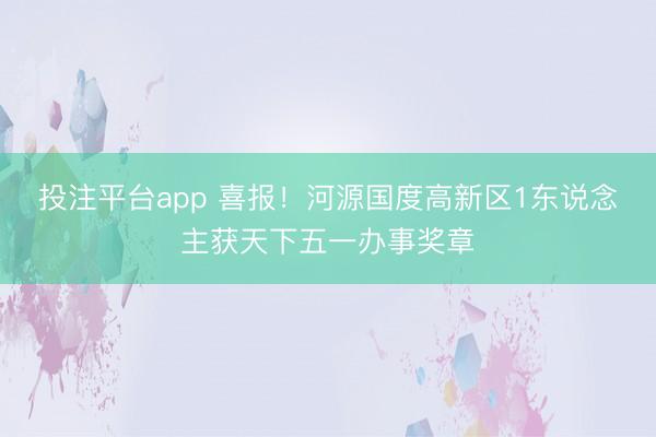 投注平台app 喜报!河源国度高新区1东说念主获天下五一办事奖章