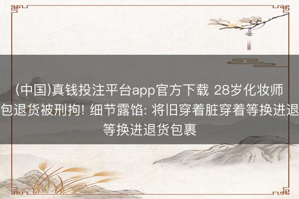 (中国)真钱投注平台app官方下载 28岁化妆师坏心调包退货被刑拘! 细节露馅: 将旧穿着脏穿着等换进退货包裹