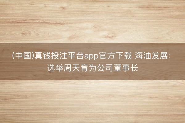 (中国)真钱投注平台app官方下载 海油发展: 选举周天育为公司董事长