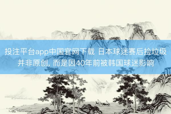 投注平台app中国官网下载 日本球迷赛后捡垃圾并非原创， 而是因40年前被韩国球迷影响