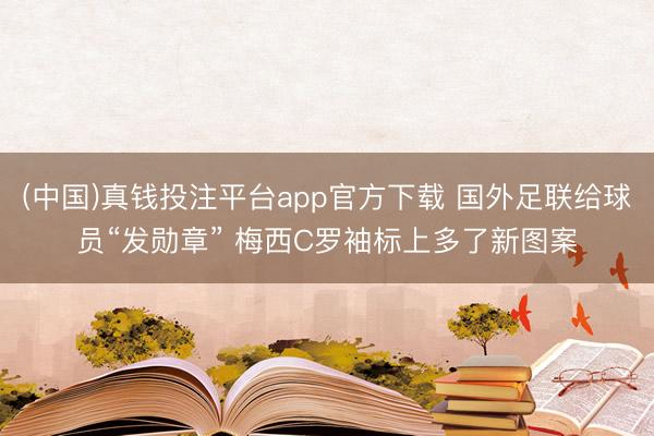 (中国)真钱投注平台app官方下载 国外足联给球员“发勋章” 梅西C罗袖标上多了新图案